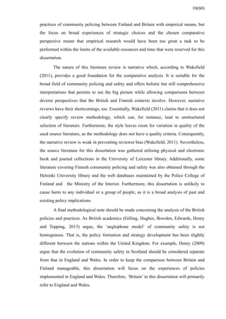 practices of community policing between Finland and Britain with empirical means, but
the focus on broad experiences of strategic choices and the chosen comparative
perspective meant that empirical research would have been too great a task to be
performed within the limits of the available resources and time that were reserved for this
dissertation.
The nature of this literature review is narrative which, according to Wakefield
(2011), provides a good foundation for the comparative analysis. It is suitable for the
broad field of community policing and safety and offers holistic but still comprehensive
interpretations that permits to see the big picture while allowing comparisons between
diverse perspectives that the British and Finnish contexts involve. However, narrative
reviews have their shortcomings, too. Essentially, Wakefield (2011) claims that it does not
clearly specify review methodology, which can, for instance, lead to unstructured
selection of literature. Furthermore, the style leaves room for variation in quality of the
used source literature, as the methodology does not have a quality criteria. Consequently,
the narrative review is weak in preventing reviewer bias (Wakefield, 2011). Nevertheless,
the source literature for this dissertation was gathered utilising physical and electronic
book and journal collections in the University of Leicester library. Additionally, some
literature covering Finnish community policing and safety was also obtained through the
Helsinki University library and the web databases maintained by the Police College of
Finland and the Ministry of the Interior. Furthermore, this dissertation is unlikely to
cause harm to any individual or a group of people, as it is a broad analysis of past and
existing policy implications.
A final methodological note should be made concerning the analysis of the British
policies and practices. As British academics (Gilling, Hughes, Bowden, Edwards, Henry
and Topping, 2013) argue, the ‘anglophone model’ of community safety is not
homogenous. That is, the policy formation and strategy development has been slightly
different between the nations within the United Kingdom. For example, Henry (2009)
argue that the evolution of community safety in Scotland should be considered separate
from that in England and Wales. In order to keep the comparison between Britain and
Finland manageable, this dissertation will focus on the experiences of policies
implemented in England and Wales. Therefore, ‘Britain’ in this dissertation will primarily
refer to England and Wales.
10(60)
 