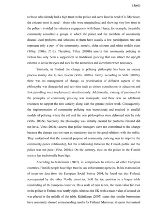 to those who already had a high trust on the police and were least in need of it. Moreover,
the citizens most in need – those who were marginalised and showing very low trust in
the police – avoided the voluntary engagement with them. Hence, for example, the public
community consultative groups in which the police and the members of community
discuss local problems and solutions to them have usually a low participation rate and
represent only a part of the community, namely, older citizens and white middle class
(Tilley, 2008a; 2012). Therefore, Tilley (2008b) asserts that community policing in
Britain has only been a supplement to traditional policing that can attract the upright
citizens to act as the eyes and ears for the authorities and alert them when necessary.
Similarly, in Finland the change in policing philosophy has been an uneasy
process mainly due to two reasons (Virta, 2002a). Firstly, according to Virta (2002a),
there was no management of change, as prioritisation of different aspects of the
philosophy was disregarded and activities such as citizen consultation or education and
foot patrolling were implemented simultaneously. Additionally, training of personnel to
the principles of community policing was inadequate, and there was no additional
resources to support the new activity along with the general police work. Consequently,
the implementation of community policing was inconsistent and resulted in parallel
models of policing where the old and the new philosophies were delivered side by side
(Virta, 2002a). Secondly, the philosophy was initially created for problems Finland did
not have. Virta (2002a) asserts that police managers were not committed to the change
because the change was not seen as mandatory due to the good relations with the public.
They understood that the essential purpose of community policing was to improve the
community-police relationship, but the relationship between the Finnish public and the
police was not poor (Virta, 2002a). On the contrary, trust on the police in the Finnish
society has traditionally been high.
According to Kääriäinen (2007), in comparison to citizens of other European
countries, Finnish people have high trust in law enforcement agencies. In his examination
of interview data from the European Social Survey 2004, he found out that Finland,
accompanied by the other Nordic countries, held the top position in a league table
constituting of 16 European countries. On a scale of zero to ten, the mean value for trust
in the police in Finland was nearly eight, whereas the UK with a mean value of around six
was placed in the middle of the table. Kääriäinen (2007) states that similar barometers
have constantly showed corresponding results for Finland. Moreover, it seems that instead
13(60)
 