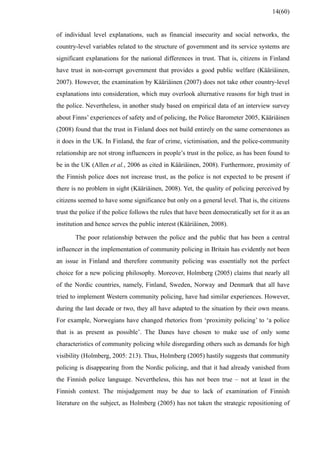 of individual level explanations, such as financial insecurity and social networks, the
country-level variables related to the structure of government and its service systems are
significant explanations for the national differences in trust. That is, citizens in Finland
have trust in non-corrupt government that provides a good public welfare (Kääriäinen,
2007). However, the examination by Kääriäinen (2007) does not take other country-level
explanations into consideration, which may overlook alternative reasons for high trust in
the police. Nevertheless, in another study based on empirical data of an interview survey
about Finns’ experiences of safety and of policing, the Police Barometer 2005, Kääriäinen
(2008) found that the trust in Finland does not build entirely on the same cornerstones as
it does in the UK. In Finland, the fear of crime, victimisation, and the police-community
relationship are not strong influencers in people’s trust in the police, as has been found to
be in the UK (Allen et al., 2006 as cited in Kääriäinen, 2008). Furthermore, proximity of
the Finnish police does not increase trust, as the police is not expected to be present if
there is no problem in sight (Kääriäinen, 2008). Yet, the quality of policing perceived by
citizens seemed to have some significance but only on a general level. That is, the citizens
trust the police if the police follows the rules that have been democratically set for it as an
institution and hence serves the public interest (Kääriäinen, 2008).
The poor relationship between the police and the public that has been a central
influencer in the implementation of community policing in Britain has evidently not been
an issue in Finland and therefore community policing was essentially not the perfect
choice for a new policing philosophy. Moreover, Holmberg (2005) claims that nearly all
of the Nordic countries, namely, Finland, Sweden, Norway and Denmark that all have
tried to implement Western community policing, have had similar experiences. However,
during the last decade or two, they all have adapted to the situation by their own means.
For example, Norwegians have changed rhetorics from ‘proximity policing’ to ‘a police
that is as present as possible’. The Danes have chosen to make use of only some
characteristics of community policing while disregarding others such as demands for high
visibility (Holmberg, 2005: 213). Thus, Holmberg (2005) hastily suggests that community
policing is disappearing from the Nordic policing, and that it had already vanished from
the Finnish police language. Nevertheless, this has not been true – not at least in the
Finnish context. The misjudgement may be due to lack of examination of Finnish
literature on the subject, as Holmberg (2005) has not taken the strategic repositioning of
14(60)
 