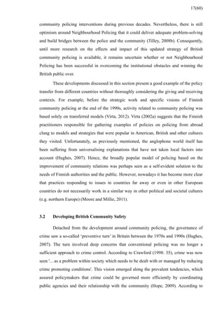 community policing interventions during previous decades. Nevertheless, there is still
optimism around Neighbourhood Policing that it could deliver adequate problem-solving
and build bridges between the police and the community (Tilley, 2008b). Consequently,
until more research on the effects and impact of this updated strategy of British
community policing is available, it remains uncertain whether or not Neighbourhood
Policing has been successful in overcoming the institutional obstacles and winning the
British public over.
These developments discussed in this section present a good example of the policy
transfer from different countries without thoroughly considering the giving and receiving
contexts. For example, before the strategic work and specific visions of Finnish
community policing at the end of the 1990s, activity related to community policing was
based solely on transferred models (Virta, 2012). Virta (2002a) suggests that the Finnish
practitioners responsible for gathering examples of policies on policing from abroad
clung to models and strategies that were popular in American, British and other cultures
they visited. Unfortunately, as previously mentioned, the anglophone world itself has
been suffering from universalising explanations that have not taken local factors into
account (Hughes, 2007). Hence, the broadly popular model of policing based on the
improvement of community relations was perhaps seen as a self-evident solution to the
needs of Finnish authorities and the public. However, nowadays it has become more clear
that practices responding to issues in countries far away or even in other European
countries do not necessarily work in a similar way in other political and societal cultures
(e.g. northern Europe) (Moore and Millie, 2011).
3.2 Developing British Community Safety
Detached from the development around community policing, the governance of
crime saw a so-called ‘preventive turn’ in Britain between the 1970s and 1990s (Hughes,
2007). The turn involved deep concerns that conventional policing was no longer a
sufficient approach to crime control. According to Crawford (1998: 35), crime was now
seen '... as a problem within society which needs to be dealt with or managed by reducing
crime promoting conditions'. This vision emerged along the prevalent tendencies, which
assured policymakers that crime could be governed more efficiently by coordinating
public agencies and their relationship with the community (Hope, 2009). According to
17(60)
 