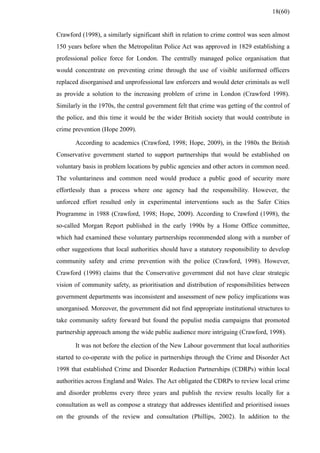 Crawford (1998), a similarly significant shift in relation to crime control was seen almost
150 years before when the Metropolitan Police Act was approved in 1829 establishing a
professional police force for London. The centrally managed police organisation that
would concentrate on preventing crime through the use of visible uniformed officers
replaced disorganised and unprofessional law enforcers and would deter criminals as well
as provide a solution to the increasing problem of crime in London (Crawford 1998).
Similarly in the 1970s, the central government felt that crime was getting of the control of
the police, and this time it would be the wider British society that would contribute in
crime prevention (Hope 2009).
According to academics (Crawford, 1998; Hope, 2009), in the 1980s the British
Conservative government started to support partnerships that would be established on
voluntary basis in problem locations by public agencies and other actors in common need.
The voluntariness and common need would produce a public good of security more
effortlessly than a process where one agency had the responsibility. However, the
unforced effort resulted only in experimental interventions such as the Safer Cities
Programme in 1988 (Crawford, 1998; Hope, 2009). According to Crawford (1998), the
so-called Morgan Report published in the early 1990s by a Home Office committee,
which had examined these voluntary partnerships recommended along with a number of
other suggestions that local authorities should have a statutory responsibility to develop
community safety and crime prevention with the police (Crawford, 1998). However,
Crawford (1998) claims that the Conservative government did not have clear strategic
vision of community safety, as prioritisation and distribution of responsibilities between
government departments was inconsistent and assessment of new policy implications was
unorganised. Moreover, the government did not find appropriate institutional structures to
take community safety forward but found the populist media campaigns that promoted
partnership approach among the wide public audience more intriguing (Crawford, 1998).
It was not before the election of the New Labour government that local authorities
started to co-operate with the police in partnerships through the Crime and Disorder Act
1998 that established Crime and Disorder Reduction Partnerships (CDRPs) within local
authorities across England and Wales. The Act obligated the CDRPs to review local crime
and disorder problems every three years and publish the review results locally for a
consultation as well as compose a strategy that addresses identified and prioritised issues
on the grounds of the review and consultation (Phillips, 2002). In addition to the
18(60)
 