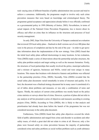 took varying aims of different branches of public administration into account and tried to
achieve a consensus. Additionally, the programme sought to involve only such crime
prevention measures that were based on knowledge and criminological theory. The
programme gained acceptance and appreciation already before it was officially confirmed
as a governmental policy in 1999 (Ministry of Justice, 2003). Nevertheless, in terms of
actual impacts of the National Crime Prevention Programme, less is known about its
efficacy and effect on crime than its influence on the structures and processes of local
security management.
In early 2002, Sirpa Virta from the University of Tampere conducted an evaluation
that reviewed 228 local safety plans – finalised or draft versions out of over 400 plans that
were in the process of completion and due by the end of the year – in order to get up-to-
date information about the implementation of the new strategy. Virta (2002) found that
the initial local safety plans suffered shortcomings in many locations. In her evaluation,
Virta (2002b) made a series of observations about the partnership and plan structures, the
safety plan problem analysis and target setting as well as the measure formation. Firstly,
the structures of local partnerships that usually involved the police, municipal authorities
and a mixture of agencies, businesses and NGOs, varied and were unique in many
locations. This means that localness with distinctive features and problems was reflected
in the partnership priorities (Virta, 2002b). Secondly, Virta (2002b) revealed that the
actual safety plan documents varied remarkably in terms of structure and quality. At its
best, the document was a finalised strategy document but in many cases it constituted of a
set of tables about problems and measures, or was only a combination of notes and
figures. Thirdly, the analysis of current crime problems was mostly based on the police
crime statistics or surveys about fear of crime. However, a portion of plans did not refer to
any analysis at all but presented a series of objectives and measures according to existing
projects (Virta, 2002b). According to Virta (2002b), this is likely to that analysis and
prioritisation had already been done before the launch of the programme but was not
considered necessary in the safety plan document.
Furthermore, Virta (2002b) found that safety plan objectives covered the whole
field of public administration and ranged from crime and disorder to accidents and other
safety issues, of which a great deal did not relate to crime at all. However, only a few
plans were focused solely on crime prevention because the majority of partnerships
considered crime and safety problems as social welfare problems such as youth substance
23(60)
 