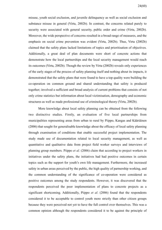 misuse, youth social exclusion, and juvenile delinquency as well as social exclusion and
substance misuse in general (Virta, 2002b). In contrast, the concerns related purely to
security were associated with general security, public order and crime (Virta, 2002b).
Moreover, the wide perspective of concerns resulted in a broad range of measures, and the
emphasis on social crime prevention was evident (Virta, 2002b). Thus, Virta (2002b)
claimed that the safety plans lacked limitations of topics and prioritisation of objectives.
Additionally, a great deal of plan documents were short of concrete actions that
demonstrate how the local partnerships and the local security management would reach
its outcomes (Virta, 2002b). Though the review by Virta (2002b) reveals only experiences
of the early stages of the process of safety planning itself and nothing about its impacts, it
demonstrated that the safety plans that were found to have a top quality were building the
co-operation on common ground and shared understanding that safety is produced
together; involved a sufficient and broad analysis of current problems that consists of not
only crime statistics but information about local victimisation, demography and economic
structures as well as made professional use of criminological theory (Virta, 2002b).
More knowledge about local safety planning can be obtained from the following
two distinctive studies. Firstly, an evaluation of five local partnerships from
municipalities representing areas from urban to rural by Piippo, Kangas and Kääriäinen
(2006) that sought for generalisable knowledge about the efficacy of local safety planning
through examination of conditions that enable successful project implementation. The
study made use of documentation related to local security management, as well as
quantitative and qualitative data from project field worker surveys and interviews of
planning group members. Piippo et al. (2006) claim that according to project workers in
initiatives under the safety plans, the initiatives had had positive outcomes in certain
topics such as the support for youth’s own life management. Furthermore, the increased
safety in urban areas perceived by the public, the high quality of partnership working, and
the common understanding of the significance of co-operation were considered as
positive outcomes among the study respondents. However, it was discovered that the
respondents perceived the poor implementation of plans to concrete projects as a
significant shortcoming. Additionally, Piippo et al. (2006) found that the respondents
considered it to be acceptable to control youth more strictly than other citizen groups
because they were perceived not yet to have the full control over themselves. This was a
common opinion although the respondents considered it to be against the principle of
24(60)
 