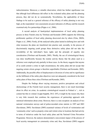 indiscrimination. Moreover, a valuable observation, which has further significance was
that although local differences did reflect in the evaluated safety plans and the planning
process, they did not do so systematically. Nevertheless, the applicability of these
findings to be used as a general reference of the efficacy of safety planning is not very
high, as the respondents’ own assessments are poor indicators of efficacy and the research
examined only five partnerships (Piippo et al., 2006).
A second analysis of hand-picked implementations of local safety planning
process in three Finnish cities by Törrönen and Korander (2005) supports the following
problematic qualities of local safety planning discovered also by others (Virta, 2002b;
Piippo et al., 2006). Firstly, all the analysed safety plans lacked in defining how and with
what resources the plans are transferred into practice and, secondly, in the process of
discriminately targeting youth groups these distinctive safety plans did not take the
inviolability of the individual’s basic rights and the principle of equality into
consideration (Törrönen and Korander, 2005). Thirdly, the use of criminological theory
was done insufficiently because the routine activity theory that the plans used as a
reference were employed only partially in these cases. As the theory suggests that anyone
of us could commit a crime in right circumstances, the safety plans did not accept that
targeting certain citizen groups is therefore unprofitable (Törrönen and Korander, 2005).
Additionally, the possible effect of displacement or diversion of crime and its significance
on the fulfilment of the safety plan objectives were not adequately considered in the local
safety plans of these three cities (Törrönen and Korander, 2005).
Despite the findings about varying structures, positive perceptions and critical
shortcomings of the Finnish local security management, there is not much knowledge
about its effect on crime. As academic criminological research in Finland is '... rich in
content but thin in volume' (Lappi-Seppälä, 2012: 207), it might be the reason why there
is very little research that combines the experiences of partnership approach with
statistical information about crime. However, there is a rare exception: an analysis of two
national victimisation surveys and of police-recorded crime statistic in 1997 and 2003
(Savolainen, 2005). Savolainen (2005) examined variance of levels of victimisation and
‘community crime’ such as property crime and violent crime in locations that had activity
in terms of initiatives under the local safety plans and the National Crime Prevention
Programme. However, the analysis demonstrated a non-existent impact of the process of
local security management on community crime and, thus, Savolainen (2005) suggests
25(60)
 