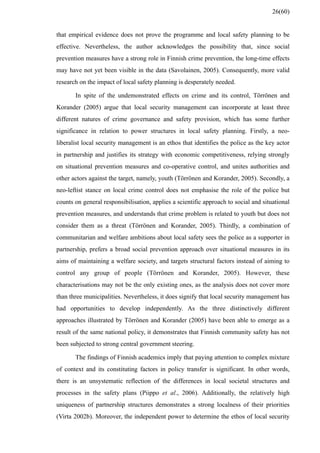that empirical evidence does not prove the programme and local safety planning to be
effective. Nevertheless, the author acknowledges the possibility that, since social
prevention measures have a strong role in Finnish crime prevention, the long-time effects
may have not yet been visible in the data (Savolainen, 2005). Consequently, more valid
research on the impact of local safety planning is desperately needed.
In spite of the undemonstrated effects on crime and its control, Törrönen and
Korander (2005) argue that local security management can incorporate at least three
different natures of crime governance and safety provision, which has some further
significance in relation to power structures in local safety planning. Firstly, a neo-
liberalist local security management is an ethos that identifies the police as the key actor
in partnership and justifies its strategy with economic competitiveness, relying strongly
on situational prevention measures and co-operative control, and unites authorities and
other actors against the target, namely, youth (Törrönen and Korander, 2005). Secondly, a
neo-leftist stance on local crime control does not emphasise the role of the police but
counts on general responsibilisation, applies a scientific approach to social and situational
prevention measures, and understands that crime problem is related to youth but does not
consider them as a threat (Törrönen and Korander, 2005). Thirdly, a combination of
communitarian and welfare ambitions about local safety sees the police as a supporter in
partnership, prefers a broad social prevention approach over situational measures in its
aims of maintaining a welfare society, and targets structural factors instead of aiming to
control any group of people (Törrönen and Korander, 2005). However, these
characterisations may not be the only existing ones, as the analysis does not cover more
than three municipalities. Nevertheless, it does signify that local security management has
had opportunities to develop independently. As the three distinctively different
approaches illustrated by Törrönen and Korander (2005) have been able to emerge as a
result of the same national policy, it demonstrates that Finnish community safety has not
been subjected to strong central government steering.
The findings of Finnish academics imply that paying attention to complex mixture
of context and its constituting factors in policy transfer is significant. In other words,
there is an unsystematic reflection of the differences in local societal structures and
processes in the safety plans (Piippo et al., 2006). Additionally, the relatively high
uniqueness of partnership structures demonstrates a strong localness of their priorities
(Virta 2002b). Moreover, the independent power to determine the ethos of local security
26(60)
 