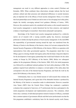 management can result in very different approaches to crime control (Törrönen and
Korander, 2005). When combined, these observations strongly indicate that the local
political, cultural and other processes and subnational differences in societal structures
play an important role in the efficacy of local security management. Hence, it is evident
that local partnerships across Finland can end in more or less diverging local safety plans,
despite the initially converging national level guidance (Ministry of Justice, 1999).
However, this conclusion needs to be considered with caution, as the research material on
local security management is mostly theoretical but far from extensive, and empirical
evidence is based largely on researchers’ observations and people’s perceptions.
Knowledge of the Finnish local security management produced by a relatively
narrow set of research with a varying scientific quality has, however, encouraged
politicians to further develop the policies of local security management. In the mid-2000s
the responsibility of governmental steering around the topic was transferred from the
Ministry of Justice to the Ministry of the Interior, whose civil servants composed the first
Internal Security Programme in 2004 (Ministry of the Interior, 2004) in co-operation with
representatives from other governmental agencies. The programme stated that it was
filling a gap on a missing, broader inter-agency policy that develops a long-term objective
for the development of inter-agency partnerships that would lead Finland to be the safest
country in Europe by 2015 (Ministry of the Interior, 2004). Before two subsequent
updates for the programme (Ministry of the Interior, 2008; 2012), the initial programme
was followed by an additional national guidance for local safety planning in 2006. This
guidance required local authorities to compose a revised update of the safety plans that
corresponds to the aims of the Internal Security Programme, and finish the work by the
end of 2010 (Ministry of the Interior, 2011b).
Unfortunately, there is a very limited amount of valid research that evaluates the
Internal Security Programme, and a great deal of the obtainable literature is produced by
the Ministry of the Interior or researchers under its administration. However, researcher
Arno Tanner (2007) from the Finnish Police College has conducted a qualitative
evaluation that comprised of interviews of 27 professionals that have participated in the
initial programme development and implementation processes. The evaluation, which
forms only a summary of individual perceptions instead of analysis of efficacy, concluded
that a common opinion of government officials and third sector professionals was that the
first programme established a satisfactory basis for the internal security work (Tanner,
27(60)
 