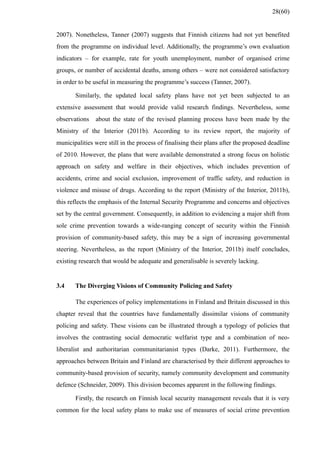 2007). Nonetheless, Tanner (2007) suggests that Finnish citizens had not yet benefited
from the programme on individual level. Additionally, the programme’s own evaluation
indicators – for example, rate for youth unemployment, number of organised crime
groups, or number of accidental deaths, among others – were not considered satisfactory
in order to be useful in measuring the programme’s success (Tanner, 2007).
Similarly, the updated local safety plans have not yet been subjected to an
extensive assessment that would provide valid research findings. Nevertheless, some
observations about the state of the revised planning process have been made by the
Ministry of the Interior (2011b). According to its review report, the majority of
municipalities were still in the process of finalising their plans after the proposed deadline
of 2010. However, the plans that were available demonstrated a strong focus on holistic
approach on safety and welfare in their objectives, which includes prevention of
accidents, crime and social exclusion, improvement of traffic safety, and reduction in
violence and misuse of drugs. According to the report (Ministry of the Interior, 2011b),
this reflects the emphasis of the Internal Security Programme and concerns and objectives
set by the central government. Consequently, in addition to evidencing a major shift from
sole crime prevention towards a wide-ranging concept of security within the Finnish
provision of community-based safety, this may be a sign of increasing governmental
steering. Nevertheless, as the report (Ministry of the Interior, 2011b) itself concludes,
existing research that would be adequate and generalisable is severely lacking.
3.4 The Diverging Visions of Community Policing and Safety
The experiences of policy implementations in Finland and Britain discussed in this
chapter reveal that the countries have fundamentally dissimilar visions of community
policing and safety. These visions can be illustrated through a typology of policies that
involves the contrasting social democratic welfarist type and a combination of neo-
liberalist and authoritarian communitarianist types (Darke, 2011). Furthermore, the
approaches between Britain and Finland are characterised by their different approaches to
community-based provision of security, namely community development and community
defence (Schneider, 2009). This division becomes apparent in the following findings.
Firstly, the research on Finnish local security management reveals that it is very
common for the local safety plans to make use of measures of social crime prevention
28(60)
 