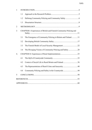 ...............................................................................................1 INTRODUCTION 4
............................................................1.1 Approach to the Research Problem 5
............................1.2 Defining Community Policing and Community Safety 6
.................................................................................1.3 Dissertation Structure 8
..............................................................................................2 METHODOLOGY 9
3 CHAPTER I: Experiences of British and Finnish Community Policing and
......................................................................................................Safety 11
.............3.1 The Emergence of Community Policing in Britain and Finland 11
...................................................3.2 Developing British Community Safety 17
................................3.3 The Finnish Model of Local Security Management 22
....................3.4 The Diverging Visions of Community Policing and Safety 28
.....................................4. CHAPTER II: Experiences of Rural Implementations 33
.....................................................4.1 The Idyll of Countryside Community 33
...............................4.2 Context of Social Life in Rural Britain and Finland 36
...............................4.3 The Representations of Rural Crime and Insecurity 40
...............................4.4 Community Policing and Safety in the Countryside 44
...............................................................................................5 CONCLUSIONS 50
...........................................................................................................REFERENCES 53
............................................................................................................APPENDICES 60
3(60)
 