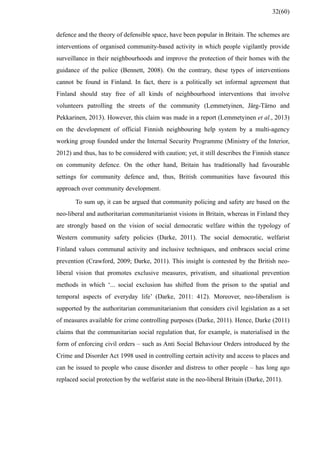 defence and the theory of defensible space, have been popular in Britain. The schemes are
interventions of organised community-based activity in which people vigilantly provide
surveillance in their neighbourhoods and improve the protection of their homes with the
guidance of the police (Bennett, 2008). On the contrary, these types of interventions
cannot be found in Finland. In fact, there is a politically set informal agreement that
Finland should stay free of all kinds of neighbourhood interventions that involve
volunteers patrolling the streets of the community (Lemmetyinen, Järg-Tärno and
Pekkarinen, 2013). However, this claim was made in a report (Lemmetyinen et al., 2013)
on the development of official Finnish neighbouring help system by a multi-agency
working group founded under the Internal Security Programme (Ministry of the Interior,
2012) and thus, has to be considered with caution; yet, it still describes the Finnish stance
on community defence. On the other hand, Britain has traditionally had favourable
settings for community defence and, thus, British communities have favoured this
approach over community development.
To sum up, it can be argued that community policing and safety are based on the
neo-liberal and authoritarian communitarianist visions in Britain, whereas in Finland they
are strongly based on the vision of social democratic welfare within the typology of
Western community safety policies (Darke, 2011). The social democratic, welfarist
Finland values communal activity and inclusive techniques, and embraces social crime
prevention (Crawford, 2009; Darke, 2011). This insight is contested by the British neo-
liberal vision that promotes exclusive measures, privatism, and situational prevention
methods in which ‘... social exclusion has shifted from the prison to the spatial and
temporal aspects of everyday life’ (Darke, 2011: 412). Moreover, neo-liberalism is
supported by the authoritarian communitarianism that considers civil legislation as a set
of measures available for crime controlling purposes (Darke, 2011). Hence, Darke (2011)
claims that the communitarian social regulation that, for example, is materialised in the
form of enforcing civil orders – such as Anti Social Behaviour Orders introduced by the
Crime and Disorder Act 1998 used in controlling certain activity and access to places and
can be issued to people who cause disorder and distress to other people – has long ago
replaced social protection by the welfarist state in the neo-liberal Britain (Darke, 2011).
32(60)
 
