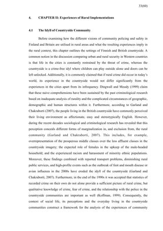4. CHAPTER II: Experiences of Rural Implementations
4.1 The Idyll of Countryside Community
Before examining how the different visions of community policing and safety in
Finland and Britain are utilised in rural areas and what the resulting experiences imply in
the rural context, this chapter outlines the settings of Finnish and British countryside. A
common notion in the discussion comparing urban and rural security in Western countries
is that life in the cities is constantly restrained by the threat of crime, whereas the
countryside is a crime-free idyl where children can play outside alone and doors can be
left unlocked. Additionally, it is commonly claimed that if rural crime did occur in today’s
world, its experience in the countryside would not differ significantly from the
experiences in the cities apart from its infrequency. Dingwall and Moody (1999) claim
that these naive comprehensions have been sustained by the past criminological research
based on inadequate analysis of rurality and the complicated circumstances of geographic,
demographic and human structures within it. Furthermore, according to Garland and
Chakraborti (2007), the people living in the British countryside have commonly perceived
their living environment as affectionate, easy and stereotypically English. However,
during the recent decades sociological and criminological research has revealed that this
perception conceals different forms of marginalization in, and exclusion from, the rural
community (Garland and Chakraborti, 2007). This includes, for example,
overrepresentation of the prosperous middle classes over the less affluent classes in the
countryside imagery; the expected role of females in the upkeep of the male-headed
household; and the experienced racism and harassment of minority ethnic populations.
Moreover, these findings combined with reported transport problems, diminishing rural
public services, and high-profile events such as the outbreak of foot and mouth disease or
avian influenza in the 2000s have eroded the idyll of the countryside (Garland and
Chakraborti, 2007). Furthermore, in the end of the 1990s it was accepted that statistics of
recorded crime on their own do not alone provide a sufficient picture of rural crime, but
qualitative knowledge of crime, fear of crime, and the relationship with the police in the
countryside communities are important as well (Koffman, 1999). Consequently, the
context of social life, its perceptions and the everyday living in the countryside
communities construct a framework for the analysis of the experiences of community
33(60)
 
