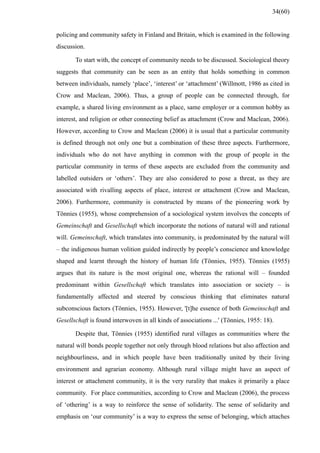 policing and community safety in Finland and Britain, which is examined in the following
discussion.
To start with, the concept of community needs to be discussed. Sociological theory
suggests that community can be seen as an entity that holds something in common
between individuals, namely ‘place’, ‘interest’ or ‘attachment’ (Willmott, 1986 as cited in
Crow and Maclean, 2006). Thus, a group of people can be connected through, for
example, a shared living environment as a place, same employer or a common hobby as
interest, and religion or other connecting belief as attachment (Crow and Maclean, 2006).
However, according to Crow and Maclean (2006) it is usual that a particular community
is defined through not only one but a combination of these three aspects. Furthermore,
individuals who do not have anything in common with the group of people in the
particular community in terms of these aspects are excluded from the community and
labelled outsiders or ‘others’. They are also considered to pose a threat, as they are
associated with rivalling aspects of place, interest or attachment (Crow and Maclean,
2006). Furthermore, community is constructed by means of the pioneering work by
Tönnies (1955), whose comprehension of a sociological system involves the concepts of
Gemeinschaft and Gesellschaft which incorporate the notions of natural will and rational
will. Gemeinschaft, which translates into community, is predominated by the natural will
– the indigenous human volition guided indirectly by people’s conscience and knowledge
shaped and learnt through the history of human life (Tönnies, 1955). Tönnies (1955)
argues that its nature is the most original one, whereas the rational will – founded
predominant within Gesellschaft which translates into association or society – is
fundamentally affected and steered by conscious thinking that eliminates natural
subconscious factors (Tönnies, 1955). However, '[t]he essence of both Gemeinschaft and
Gesellschaft is found interwoven in all kinds of associations ...' (Tönnies, 1955: 18).
Despite that, Tönnies (1955) identified rural villages as communities where the
natural will bonds people together not only through blood relations but also affection and
neighbourliness, and in which people have been traditionally united by their living
environment and agrarian economy. Although rural village might have an aspect of
interest or attachment community, it is the very rurality that makes it primarily a place
community. For place communities, according to Crow and Maclean (2006), the process
of ‘othering’ is a way to reinforce the sense of solidarity. The sense of solidarity and
emphasis on ‘our community’ is a way to express the sense of belonging, which attaches
34(60)
 