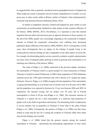 be suggested that what is generally considered rural in geographical terms in England and
Wales might not exactly correspond with the Finnish comprehension of rurality in every
given case. In other words, unlike in Britain, rurality in Finland is often characterised by
extremely long distances between settlements (Oinas, 2012).
In relation to population structure, Finland and England are quite similar as rural
communities are predominantly inhabited by older people in both countries (Ministry of
the Interior, 2009a; DEFRA, 2013). Nevertheless, it is important to note that internal
migration between urban and rural areas goes in opposite directions in these countries. In
the end of the 2000s, people were increasingly migrating to the countryside in England,
whereas in Finland the countryside communities were suffering from decreasing
population figures (Ministry of the Interior, 2009a; DEFRA, 2013). Consequently, in both
cases, these developments have an impact on the feelings of people living in the
countryside but what the feelings are like is dependent on the other aspects of social life.
For example, the diminishing public services caused by cutbacks in public administration
can cause worry of adequate public policing as much in growing rural communities as in
shrinking ones (Ministry of the Interior, 2009a).
The study of Piippo et al. (2006), mentioned in the previous chapter, introduces
the municipality of Viitasaari which is a good example of a rural community in Finland.
Viitasaari is located in central Finland and, in 2004 it had a population of 7602 inhabitants
scattered across the 1,589 square kilometre area with a density of 6.1 people per square
kilometre. However, Piippo et al. (2006) recognise that the population of the municipality
is ageing and diminishing, as over 60 per cent of citizens were over 40 years old in 2004,
and the population was expected to decrease by 15 per cent between 2004 and 2020. In
comparison, the national average rate for people over 40 years old in Finnish
municipalities is closer to 50 per cent (Piippo et al., 2006). The economic structure of
Viitasaari is a typical one for a rural municipality, as a relatively high proportion of
people work in the field of agriculture and forestry. The dominating field of employment
is service industry, but its proportion in Viitasaari is lower than in the urban Finland
(Piippo et al., 2006). Consequently, the premise of Piippo et al. (2006) was that issues
related to crime and the fear for it among the residents of Viitasaari differ from urban
areas but the findings were twofold.
Piippo et al. (2006) found that the greatest concern among the research
respondents in Viitasaari – representing the participating organisations in local safety
37(60)
 