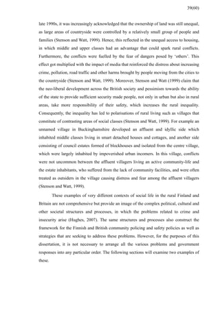 late 1990s, it was increasingly acknowledged that the ownership of land was still unequal,
as large areas of countryside were controlled by a relatively small group of people and
families (Stenson and Watt, 1999). Hence, this reflected in the unequal access to housing,
in which middle and upper classes had an advantage that could spark rural conflicts.
Furthermore, the conflicts were fuelled by the fear of dangers posed by ‘others’. This
effect got multiplied with the impact of media that reinforced the distress about increasing
crime, pollution, road traffic and other harms brought by people moving from the cities to
the countryside (Stenson and Watt, 1999). Moreover, Stenson and Watt (1999) claim that
the neo-liberal development across the British society and pessimism towards the ability
of the state to provide sufficient security made people, not only in urban but also in rural
areas, take more responsibility of their safety, which increases the rural inequality.
Consequently, the inequality has led to polarisations of rural living such as villages that
constitute of contrasting areas of social classes (Stenson and Watt, 1999). For example an
unnamed village in Buckinghamshire developed an affluent and idyllic side which
inhabited middle classes living in smart detached houses and cottages, and another side
consisting of council estates formed of blockhouses and isolated from the centre village,
which were largely inhabited by impoverished urban incomers. In this village, conflicts
were not uncommon between the affluent villagers living an active community-life and
the estate inhabitants, who suffered from the lack of community facilities, and were often
treated as outsiders in the village causing distress and fear among the affluent villagers
(Stenson and Watt, 1999).
These examples of very different contexts of social life in the rural Finland and
Britain are not comprehensive but provide an image of the complex political, cultural and
other societal structures and processes, in which the problems related to crime and
insecurity arise (Hughes, 2007). The same structures and processes also construct the
framework for the Finnish and British community policing and safety policies as well as
strategies that are seeking to address these problems. However, for the purposes of this
dissertation, it is not necessary to arrange all the various problems and government
responses into any particular order. The following sections will examine two examples of
these.
39(60)
 