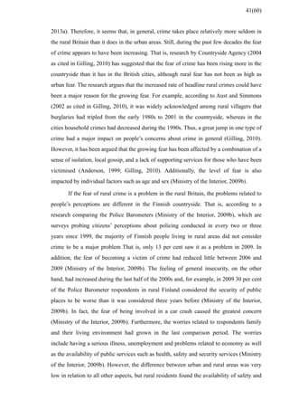 2013a). Therefore, it seems that, in general, crime takes place relatively more seldom in
the rural Britain than it does in the urban areas. Still, during the past few decades the fear
of crime appears to have been increasing. That is, research by Countryside Agency (2004
as cited in Gilling, 2010) has suggested that the fear of crime has been rising more in the
countryside than it has in the British cities, although rural fear has not been as high as
urban fear. The research argues that the increased rate of headline rural crimes could have
been a major reason for the growing fear. For example, according to Aust and Simmons
(2002 as cited in Gilling, 2010), it was widely acknowledged among rural villagers that
burglaries had tripled from the early 1980s to 2001 in the countryside, whereas in the
cities household crimes had decreased during the 1990s. Thus, a great jump in one type of
crime had a major impact on people’s concerns about crime in general (Gilling, 2010).
However, it has been argued that the growing fear has been affected by a combination of a
sense of isolation, local gossip, and a lack of supporting services for those who have been
victimised (Anderson, 1999; Gilling, 2010). Additionally, the level of fear is also
impacted by individual factors such as age and sex (Ministry of the Interior, 2009b).
If the fear of rural crime is a problem in the rural Britain, the problems related to
people’s perceptions are different in the Finnish countryside. That is, according to a
research comparing the Police Barometers (Ministry of the Interior, 2009b), which are
surveys probing citizens’ perceptions about policing conducted in every two or three
years since 1999, the majority of Finnish people living in rural areas did not consider
crime to be a major problem That is, only 13 per cent saw it as a problem in 2009. In
addition, the fear of becoming a victim of crime had reduced little between 2006 and
2009 (Ministry of the Interior, 2009b). The feeling of general insecurity, on the other
hand, had increased during the last half of the 2000s and, for example, in 2009 30 per cent
of the Police Barometer respondents in rural Finland considered the security of public
places to be worse than it was considered three years before (Ministry of the Interior,
2009b). In fact, the fear of being involved in a car crash caused the greatest concern
(Ministry of the Interior, 2009b). Furthermore, the worries related to respondents family
and their living environment had grown in the last comparison period. The worries
include having a serious illness, unemployment and problems related to economy as well
as the availability of public services such as health, safety and security services (Ministry
of the Interior, 2009b). However, the difference between urban and rural areas was very
low in relation to all other aspects, but rural residents found the availability of safety and
41(60)
 