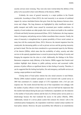 security services more worrying. They were also more worried about the abilities of the
police to be successful in their work (Ministry of the Interior, 2009b).
Evidently, the sense of general insecurity is a major problem in the Finnish
countryside. According to Oinas (2012), the rural insecurity is an outcome of combined
impacts by various interlinked factors that grow from the long distances between cities,
towns and villages. The long distances are highlighted by often insufficient means of
public transport and traffic issues caused by occasional poor weather conditions. As
majority of rural residents are older people, their worry about own health or the condition
of friends and family becomes pronounced (Oinas, 2012). Furthermore, the long response
times of emergency and policing services further exacerbates these concerns. Finally, the
sense of insecurity is strengthened due to greater possibility of fewer social contacts as
many have left the countryside (Oinas, 2012). However, the internal migration from the
countryside, the decreasing public as well as private services and the growing insecurity
go hand in hand. This has also been considered in a governmental report by the Ministry
of the Interior (2009a), which states that the availability of safety, security and other
services in the sparsely populated areas is crucial in preserving the feeling of security and
bringing the migration into the cities to a halt. Additionally, the findings in the Police
Barometer comparison study (Ministry of the Interior, 2009b) suggest that Finnish rural
residents highlight short distance to public policing services and occasional visible
presence of police officers as significant factors in their feeling of security. Therefore, it
can be suggested that the lacking local police, fire and emergency, and health services are
causing a major problem in rural Finland.
Closing down of local police stations has also raised concerns in rural Britain.
Mawby (2004) studied residents’ perception in rural Cornwall with a postal survey in
2003 that constituted of a random sample of 3,752 respondents with a 36.5 per cent
response rate. The results showed that three out of four respondents were unhappy with
the number of police officers in their living area, and over half had the impression that
this number had reduced during the past year. Furthermore, respondents saw the reduction
in the number of local police stations and the lack of a 24-hour police service point as a
disadvantage because this had weakened the access to the police (Mawby, 2004).
Additionally, instead of a service phone system that connects the citizens’ calls to the
centralised police headquarters, the respondents would have wanted contact numbers for
local police stations. However, the poor accessibility that reflected as an unsatisfactory
42(60)
 