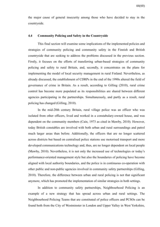 the major cause of general insecurity among those who have decided to stay in the
countryside.
4.4 Community Policing and Safety in the Countryside
This final section will examine some implications of the implemented policies and
strategies of community policing and community safety in the Finnish and British
countryside that are seeking to address the problems discussed in the previous section.
Firstly, it focuses on the efforts of transferring urban-based strategies of community
policing and safety to rural Britain, and, secondly, it concentrates on the plans for
implementing the model of local security management in rural Finland. Nevertheless, as
already discussed, the establishment of CDRPs in the end of the 1990s altered the field of
governance of crime in Britain. As a result, according to Gilling (2010), rural crime
control has become more populated as its responsibilities are shared between different
agencies participating in the partnerships. Simultaneously, and partly as a result, rural
policing has changed (Gilling, 2010).
In the mid-20th century Britain, rural village police was an officer who was
isolated from other officers, lived and worked in a constabulary-owned house, and was
dependent on the community members (Cain, 1973 as cited in Mawby, 2010). However,
today British constables are involved with both urban and rural surroundings and patrol
much larger areas than before. Additionally, the officers that are no longer scattered
across districts but based on centralised police stations use motorised transport and more
developed communications technology and, thus, are no longer dependent on local people
(Mawby, 2010). Nevertheless, it is not only the increased use of technologies or today’s
performance-oriented management style but also the boundaries of policing have become
aligned with local authority boundaries, and the police is in continuous co-operation with
other public and non-public agencies involved in community safety partnerships (Gilling,
2010). Therefore, the difference between urban and rural policing is not that significant
anymore, which has promoted the implementation of similar strategies in both settings.
In addition to community safety partnerships, Neighbourhood Policing is an
example of a new strategy that has spread across urban and rural settings. The
Neighbourhood Policing Teams that are constituted of police officers and PCSOs can be
found both from the City of Westminster in London and Upper Valley in West Yorkshire,
44(60)
 