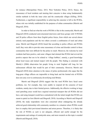 for instance (Metropolitan Police, 2013; West Yorkshire Police, 2013). Hence, the
reassurance of local residents and meeting their concerns is done using fundamentally
similar methods in both the inner cities and the countryside villages (Gilling, 2010).
Furthermore, a significant responsibility in achieving this outcome is left to the PCSOs,
whose role was initially established for the purposes of urban communities (Merritt and
Dingwall, 2010).
In order to find out what the work of PCSOs is like in the countryside, Merritt and
Dingwall (2010) conducted semi-structured interviews and focus groups with 19 PCSOs
and 20 police officers from three English police forces, from which one served almost
entirely rural population and the two others covered a combination of rural and urban
areas. Merritt and Dingwall (2010) found that according to police officers and PCSOs
itself, they were able to provide some reassurance of crime and disorder control in those
communities that were difficult for the police to reach. Moreover, the welcome by rural
residents had been positive, and some villagers had claimed that PCSOs had revived the
positive aspects that use to be related to ‘village bobbies’, namely, a good knowledge
about local issues and mutual respect with the people. This finding is consistent with
Mawby’s (2004) observation hat people living in rural England still long for law
enforcement officials that would be part of their community. However, Merritt and
Dingwall (2010) draw attention to the stance of police professionals who argue that the
long-gone village officers are impossible to bring back and the limited role of PCSOs
does not carry over to continuously diversifying rural Britain.
Merritt and Dingwall (2010) suggest that the rural PCSOs have faced some
problems, too. For example, they were unable to respond all the concerns of local
residents, mainly due to their limited powers. Additionally, the effective working in large
rural patrolling areas would have required motorised transport that all PCSOs did not
have, and using transport would have contradicted with the initial insight that PCSOs are
meant to patrol on foot (Merritt and Dingwall, 2010). According to Merritt and Dingwall
(2010), the study respondents were also concerned about endangering the already
achieved good relationship with community members in a situation where PCSOs would
have to employ their provisional detention and arrest powers. Therefore, it is likely that
the role of PCSOs as such is not adequate, efficient and useful enough for the
requirements and settings of countryside areas, and more research on this topic is needed
(Merritt and Dingwall, 2010).
45(60)
 