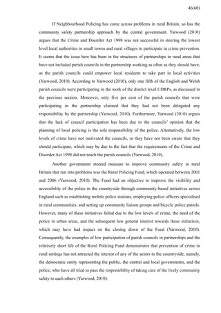 If Neighbourhood Policing has come across problems in rural Britain, so has the
community safety partnership approach by the central government. Yarwood (2010)
argues that the Crime and Disorder Act 1998 was not successful in steering the lowest
level local authorities in small towns and rural villages to participate in crime prevention.
It seems that the issue here has been in the structures of partnerships in rural areas that
have not included parish councils in the partnership working as often as they should have,
as the parish councils could empower local residents to take part in local activities
(Yarwood, 2010). According to Yarwood (2010), only one fifth of the English and Welsh
parish councils were participating in the work of the district level CDRPs, as discussed in
the previous section. Moreover, only five per cent of the parish councils that were
participating in the partnership claimed that they had not been delegated any
responsibility by the partnership (Yarwood, 2010). Furthermore, Yarwood (2010) argues
that the lack of council participation has been due to the councils’ opinion that the
planning of local policing is the sole responsibility of the police. Alternatively, the low
levels of crime have not motivated the councils, or they have not been aware that they
should participate, which may be due to the fact that the requirements of the Crime and
Disorder Act 1998 did not reach the parish councils (Yarwood, 2010).
Another government steered measure to improve community safety in rural
Britain that run into problems was the Rural Policing Fund, which operated between 2001
and 2006 (Yarwood, 2010). The Fund had an objective to improve the visibility and
accessibility of the police in the countryside through community-based initiatives across
England such as establishing mobile police stations, employing police officers specialised
in rural communities, and setting up community liaison groups and bicycle police patrols.
However, many of these initiatives failed due to the low levels of crime, the need of the
police in urban areas, and the subsequent low general interest towards these initiatives,
which may have had impact on the closing down of the Fund (Yarwood, 2010).
Consequently, the examples of low participation of parish councils in partnerships and the
relatively short life of the Rural Policing Fund demonstrates that prevention of crime in
rural settings has not attracted the interest of any of the actors in the countryside, namely,
the democratic entity representing the public, the central and local governments, and the
police, who have all tried to pass the responsibility of taking care of the lively community
safety to each others (Yarwood, 2010).
46(60)
 