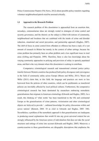 Police Commissioner Paatero (Yle News, 2012) about possible policy transfers regarding
volunteer neighbourhood patrols need be assessed critically.
1.1 Approach to the Research Problem
The research problem of this dissertation is approached from an assertion that,
nowadays, communitarian ideas are strongly rooted in strategies of crime control and
security governance, and the rhetoric on the subject is filled with notions of community,
neighbourhood and localness that are combined with the trends of crime and disorder
reduction, situational and social prevention, and partnership approach (Hughes, 2007).
The shift of focus in crime control from offenders to offences has been a topic of a vast
amount of research in Britain but mainly in the context of urban settings, because the
crime problem has primarily been an urban problem and a less significant issue in rural
areas (Gilling and Pierpoint, 1999). Therefore, there is also less knowledge about the
varying community approaches to policing and provision of safety in sparsely populated
areas, and that is the very domain where this dissertation is seeking to contribute.
Comparative criminological research and transnational criminal justice policy
transfer between Western countries has produced both policy divergence and convergence
in the field of community safety across Europe (Moore and Millie, 2011). Moore and
Millie (2011) claim that, in this field, the language and practices are more or less
borrowed from the policies of other countries, which can be problematic as transferred
policies are inevitably affected by local political cultures. Furthermore, the comparative
criminological research has been dominated by researchers embracing nomothetic
generalisations that originate in American criminology (Edwards and Hughes, 2005). As a
result, this thinking of ‘what works’ has been transferred to the UK and continental
Europe as the generalisations of crime patterns, victimisation and other criminological
objects are believed to provide ‘...unbiased knowledge for policy discussions within and
across nations’ (Bennett, 2004: 10 as cited in Edwards and Hughes, 2005: 348).
Nevertheless, a problem of the nomothetic approach is that generalisations are inadequate
in producing causal explanations that would fit into any given universal context but are
strongly influenced by the American notion of individualism that does not take the social
structures and settings of crime into account (Edwards and Hughes, 2005). Moreover, a
counter-reaction to these generalisations are idiographic descriptions that emphasise the
5(60)
 