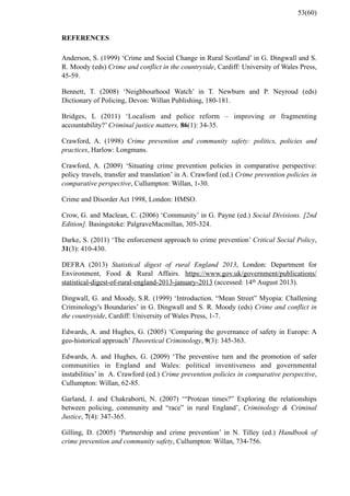 REFERENCES
Anderson, S. (1999) ‘Crime and Social Change in Rural Scotland’ in G. Dingwall and S.
R. Moody (eds) Crime and conflict in the countryside, Cardiff: University of Wales Press,
45-59.
Bennett, T. (2008) ‘Neighbourhood Watch’ in T. Newburn and P. Neyroud (eds)
Dictionary of Policing, Devon: Willan Publishing, 180-181.
Bridges, L (2011) ‘Localism and police reform – improving or fragmenting
accountability?’ Criminal justice matters, 86(1): 34-35.
Crawford, A. (1998) Crime prevention and community safety: politics, policies and
practices, Harlow: Longmans.
Crawford, A. (2009) ‘Situating crime prevention policies in comparative perspective:
policy travels, transfer and translation’ in A. Crawford (ed.) Crime prevention policies in
comparative perspective, Cullumpton: Willan, 1-30.
Crime and Disorder Act 1998, London: HMSO.
Crow, G. and Maclean, C. (2006) ‘Community’ in G. Payne (ed.) Social Divisions. [2nd
Edition]. Basingstoke: PalgraveMacmillan, 305-324.
Darke, S. (2011) ‘The enforcement approach to crime prevention’ Critical Social Policy,
31(3): 410-430.
DEFRA (2013) Statistical digest of rural England 2013, London: Department for
Environment, Food & Rural Affairs. https://www.gov.uk/government/publications/
statistical-digest-of-rural-england-2013-january-2013 (accessed: 14th August 2013).
Dingwall, G. and Moody, S.R. (1999) ‘Introduction. “Mean Street” Myopia: Challening
Criminology's Boundaries’ in G. Dingwall and S. R. Moody (eds) Crime and conflict in
the countryside, Cardiff: University of Wales Press, 1-7.
Edwards, A. and Hughes, G. (2005) ‘Comparing the governance of safety in Europe: A
geo-historical approach’ Theoretical Criminology, 9(3): 345-363.
Edwards, A. and Hughes, G. (2009) ‘The preventive turn and the promotion of safer
communities in England and Wales: political inventiveness and governmental
instabilities’ in A. Crawford (ed.) Crime prevention policies in comparative perspective,
Cullumpton: Willan, 62-85.
Garland, J. and Chakraborti, N. (2007) ‘“Protean times?” Exploring the relationships
between policing, community and “race” in rural England’, Criminology & Criminal
Justice, 7(4): 347-365.
Gilling, D. (2005) ‘Partnership and crime prevention’ in N. Tilley (ed.) Handbook of
crime prevention and community safety, Cullumpton: Willan, 734-756.
53(60)
 