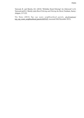 Yarwood, R. and Mawby, R.I. (2010) ‘W(h)ither Rural Policing? An Afterword’ in R.
Yarwood and R.I. Mawby (eds) Rural Policing and Policing the Rural, Farnham, Surrey:
Ashgate, 217-222.
Yle News (2012) Top cop wants neighbourhood patrols, yle.fi/uutiset/
top_cop_wants_neighbourhood_patrols/6429165, (accessed 26th December 2012).
59(60)
 