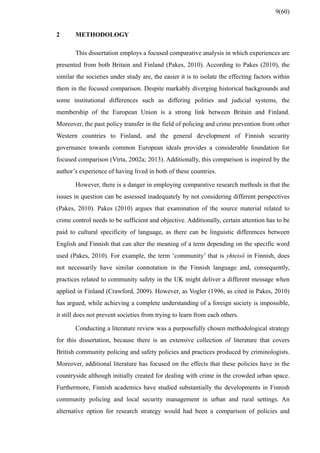 2 METHODOLOGY
This dissertation employs a focused comparative analysis in which experiences are
presented from both Britain and Finland (Pakes, 2010). According to Pakes (2010), the
similar the societies under study are, the easier it is to isolate the effecting factors within
them in the focused comparison. Despite markably diverging historical backgrounds and
some institutional differences such as differing polities and judicial systems, the
membership of the European Union is a strong link between Britain and Finland.
Moreover, the past policy transfer in the field of policing and crime prevention from other
Western countries to Finland, and the general development of Finnish security
governance towards common European ideals provides a considerable foundation for
focused comparison (Virta, 2002a; 2013). Additionally, this comparison is inspired by the
author’s experience of having lived in both of these countries.
However, there is a danger in employing comparative research methods in that the
issues in question can be assessed inadequately by not considering different perspectives
(Pakes, 2010). Pakes (2010) argues that examination of the source material related to
crime control needs to be sufficient and objective. Additionally, certain attention has to be
paid to cultural specificity of language, as there can be linguistic differences between
English and Finnish that can alter the meaning of a term depending on the specific word
used (Pakes, 2010). For example, the term ‘community’ that is yhteisö in Finnish, does
not necessarily have similar connotation in the Finnish language and, consequently,
practices related to community safety in the UK might deliver a different message when
applied in Finland (Crawford, 2009). However, as Vogler (1996, as cited in Pakes, 2010)
has argued, while achieving a complete understanding of a foreign society is impossible,
it still does not prevent societies from trying to learn from each others.
Conducting a literature review was a purposefully chosen methodological strategy
for this dissertation, because there is an extensive collection of literature that covers
British community policing and safety policies and practices produced by criminologists.
Moreover, additional literature has focused on the effects that these policies have in the
countryside although initially created for dealing with crime in the crowded urban space.
Furthermore, Finnish academics have studied substantially the developments in Finnish
community policing and local security management in urban and rural settings. An
alternative option for research strategy would had been a comparison of policies and
9(60)
 