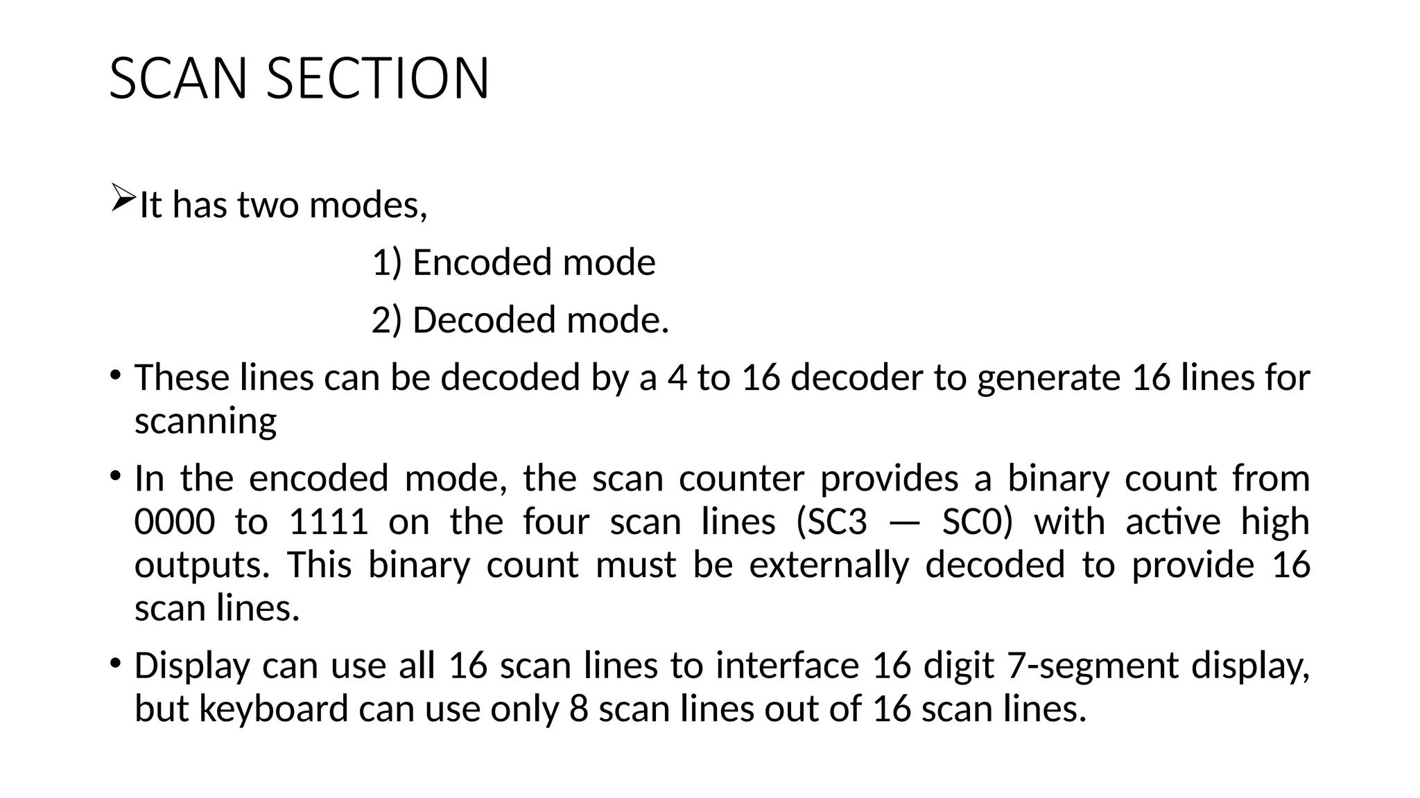 SCAN SECTION
It has two modes,
1) Encoded mode
2) Decoded mode.
• These lines can be decoded by a 4 to 16 decoder to generate 16 lines for
scanning
• In the encoded mode, the scan counter provides a binary count from
0000 to 1111 on the four scan lines (SC3 — SC0) with active high
outputs. This binary count must be externally decoded to provide 16
scan lines.
• Display can use all 16 scan lines to interface 16 digit 7-segment display,
but keyboard can use only 8 scan lines out of 16 scan lines.
 