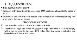 FIFO/SENSOR RAM
• It is a dual function 8*8 RAM
• Each new entry is written into successive RAM position and read in the order of
entry
• Each row of the sensor RAM is loaded with the status of the corresponding row
of sensor in the sensor matrix.
FIFO/SENSOR RAM STATUS
 This is used to tell the status of FIFO/SENSOR RAM.
 The status of logic also makes IRQ signal is High , when the FIFO is not empty,
which can be used to interrupt CPU telling that key press is detected and
keycode is available in FIFO RAM.
 