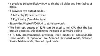 • It provides 16 byte display RAM to display 16 digits and interfacing 16
digits.
• It provides two output modes:
1.Left entry (Typewriter type).
2.Right entry (Calculator type).
• It provides 8 byte FIFO RAM to store keywords.
• The interrupt output of 8279 can be used to tell CPU that the key
press is detected, this eliminates the need of software polling
• It is fully programmable, providing three modes of operation.The
three modes of operation are Scanned Keyboard mode, Scanned
Sensor Matrix mode, Strobed Input mode.
 