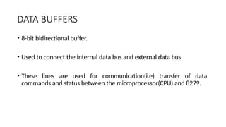 DATA BUFFERS
• 8-bit bidirectional buffer.
• Used to connect the internal data bus and external data bus.
• These lines are used for communication(i.e) transfer of data,
commands and status between the microprocessor(CPU) and 8279.
 