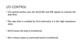 I/O CONTROL
• I/O control section uses the A0,CS,RD and WR signals to controls the
data flow.
• The data flow is enabled by CS=0 otherwise it is the high impedance
state.
• A0=0 means the data is transferred.
• A0=1 means status or command word is transferred.
 