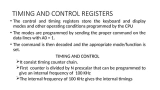 TIMING AND CONTROL REGISTERS
• The control and timing registers store the keyboard and display
modes and other operating conditions programmed by the CPU
• The modes are programmed by sending the proper command on the
data lines with A0 = 1.
• The command is then decoded and the appropriate mode/function is
set.
TIMING AND CONTROL
It consist timing counter chain.
First counter is divided by N prescalar that can be programmed to
give an internal frequency of 100 KHz
The internal frequency of 100 KHz gives the internal timings
 