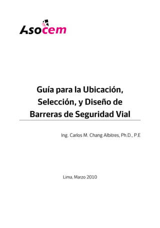 Guía para la Ubicación,
Selección, y Diseño de
Barreras de Seguridad Vial
Lima, Marzo 2010
Ing. Carlos M. Chang Albitres, Ph.D., P.E
 