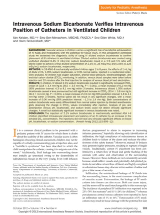 Society for Pediatric Anesthesia
Section Editor: Peter J. Davis
Intravenous Sodium Bicarbonate Veriﬁes Intravenous
Position of Catheters in Ventilated Children
Ilan Keidan, MD,*† Erez Ben-Menachem, MBCHB, FANZCA,* Sno Ellen White, MD,†
and Haim Berkenstadt, MD*
BACKGROUND: Vascular access in children carries a signiﬁcant risk of accidental extravasation
of IV ﬂuids and medications with the potential for tissue injury. In this prospective controlled
study we assessed the diagnostic utility of using IV diluted sodium bicarbonate to conﬁrm
placement of IV catheters in ventilated children. Diluted sodium bicarbonate was created using
undiluted standard 8.4% (1 mEq/mL) sodium bicarbonate mixed in a 1:3 and 1:5 ratio with
sterile water to achieve a ﬁnal diluted concentration of 2.1% (0. 25 mEq/mL) and 1.05% (0.125
mEq/mL) sodium bicarbonate, respectively.
METHODS: In 18 ASA I–II mechanically ventilated children ages 1 to 8 years, the effects of 1 mL/kg
of dilute 2.1%, 1.05% sodium bicarbonate, or 0.9% normal saline, injected in a randomized order,
were analyzed. All children had oxygen saturation, arterial blood pressure, electrocardiograph, and
end-tidal carbon dioxide (ETCO2) monitoring. In addition, venous blood samples were taken before
injection and 10 minutes after the ﬁnal injection for analysis of venous blood pH and electrolytes.
RESULTS: In children, IV diluted 2.1% sodium bicarbonate resulted in signiﬁcantly increased ETCO2
(mean of 32.8 Ϯ 3.4 mm Hg to 39.0 Ϯ 3.5 mm Hg, P Ͻ 0.001), a mean increase of 6.2 mm Hg
(95% prediction interval: 4.3 to 8.1 mm Hg) within 3 breaths. Intravenous diluted 1.05% sodium
bicarbonate caused a less pronounced but still signiﬁcant increase in ETCO2 (33.4 Ϯ 3.8 mm Hg to
36.3 Ϯ 3.4 mm Hg, P Ͻ 0.001), a mean increase of 2.9 mm Hg (95% prediction interval: 1.8 to 4.1
mm Hg) within 3 breaths. Normal saline did not result in any signiﬁcant changes, with a mean
increase of 0.06 mm Hg (95% prediction interval: Ϫ1.3 to 1.4 mm Hg). Both concentrations of
sodium bicarbonate were easily differentiated from normal saline injection by blinded anesthesiolo-
gists observing the change in ETCO2 values immediately after injection. Analysis of pre- and
postinjection venous pH, bicarbonate, and sodium levels could not detect clinically signiﬁcant
changes. A small but statistically signiﬁcant increase in venous bicarbonate was noted.
CONCLUSION: The injection of 2.1% sodium bicarbonate in mechanically ventilated ASA I–II
children identiﬁed intravascular placement and patency of an IV catheter by an increase in the
exhaled CO2 concentration. The injections did not have any clinically signiﬁcant effects on blood
pH, bicarbonate, or sodium concentration. (Anesth Analg 2012;115:909–12)
It is a common clinical problem to be presented with a
pediatric patient with IV access for which there is doubt
about the usability of the catheter. Vascular access is often
bandaged, obscuring clinical assessment, children may not be
capable of verbally communicating pain at injection sites, and
a “twiddler’s syndrome” has been described in which the
child manipulates the catheter, causing it to migrate out of the
vessel.1
Additionally, fluid leakage into surrounding tissue
may initially go unnoticed owing to the distensibility of
subcutaneous tissues in the very young. Even with infusion
devices programmed to alarm in response to increasing
infusion pressures,2
hopefully allowing early identification of
infiltration, the high compliance of subcutaneous tissues in
children leads to failure of the alarm and reduces the effec-
tiveness of this safety feature.3
Moreover, manual IV boluses
may generate higher pressures, resulting in rupture of fragile
vessels. Traditionally, correct IV placement has been con-
firmed by a return flow of blood and gentle flushing of the
cannula with saline and observation of the surrounding
tissues. However, these methods are not consistently accurate
because small-caliber vessels and potentially dehydrated pa-
tients do not allow return flow of blood, and highly compliant
or edematous tissues may obscure extravasation of saline and
give a false sense of security.
Infiltration, the unintentional leakage of IV fluids into
the surrounding tissue, is the most common complication
of vascular access. Extravasation, the leakage of IV medi-
cations into tissues can also occur. Both can cause injury,
and the terms will be used interchangeably in this manuscript.
The incidence of peripheral IV infiltration was reported to be
23%–78% for neonates4
and 11%–28% for children,5,6
whereas
percutaneous central venous catheters were reported to have
an infiltration rate of 1% to 16%.7
Extravasation of IV medi-
cations may result in tissue damage with the potential for skin
From the *Department of Anesthesia and Intensive Care, Sheba Medical
Center, affiliated with the Sackler Faculty of Medicine, Tel Aviv University,
Israel; †Department of Anesthesiology, University of Florida, Gainesville,
Florida.
Accepted for publication March 27, 2012.
Funding: Department funds were used to support this study, specifically for
purchase of drugs and statistical analysis of data.
The authors declare no conflict of interest.
Reprints will not be available from the authors.
Address correspondence to Erez Ben-Menachem, MBCHB, FANZCA, De-
partment of Anesthesia and Intensive Care, Sheba Medical Center, affiliated
with the Sackler Faculty of Medicine, Tel Hashomer 52621, Israel. Address
e-mail to erezben@yahoo.com.
Copyright © 2012 International Anesthesia Research Society
DOI: 10.1213/ANE.0b013e318258023b
October 2012 • Volume 115 • Number 4 www.anesthesia-analgesia.org 909
 