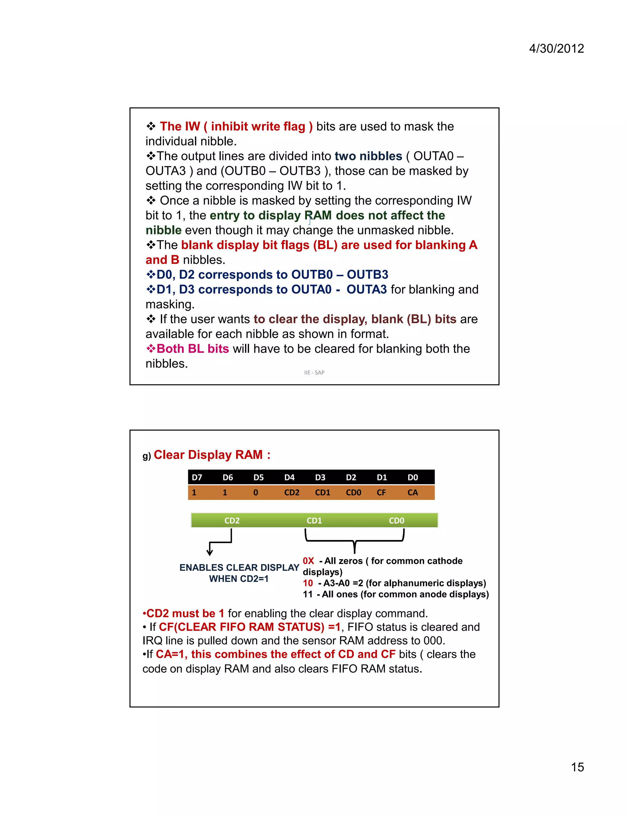 4/30/2012 
15 
 The IW ( inhibit write flag ) bits are used to mask the 
individual nibble. 
The output lines are divided into two nibbles ( OUTA0 – 
OUTA3 ) and (OUTB0 – OUTB3 ), those can be masked by 
setting the corresponding IW bit to 1. 
 Once a nibble is masked by setting the corresponding IW 
bit to 1, the entry to display RAM does not affect the 
nibble even though it may change the unmasked nibble. 
The blank display bit flags (BL) are used for blanking A 
and B nibbles. 
D0, D2 corresponds to OUTB0 – OUTB3 
D1, D3 corresponds to OUTA0 - OUTA3 for blanking and 
masking. 
 If the user wants to clear the display, blank (BL) bits are 
available for each nibble as shown in format. 
Both BL bits will have to be cleared for blanking both the 
nibbles. 
IIE - SAP 
g) Clear Display RAM : 
D7 D6 D5 D4 D3 D2 D1 D0 
1 1 0 CD2 CD1 CD0 CF CA 
CD2 CD1 CD0 
ENABLES CLEAR DISPLAY 
WHEN CD2=1 
0X - All zeros ( for common cathode 
displays) 
10 - A3-A0 =2 (for alphanumeric displays) 
11 - All ones (for common anode displays) 
•CD2 must be 1 for enabling the clear display command. 
• If CF(CLEAR FIFO RAM STATUS) =1, FIFO status is cleared and 
IRQ line is pulled down and the sensor RAM address to 000. 
•If CA=1, this combines the effect of CD and CF bits ( clears the 
code on display RAM and also clears FIFO RAM status. 
 