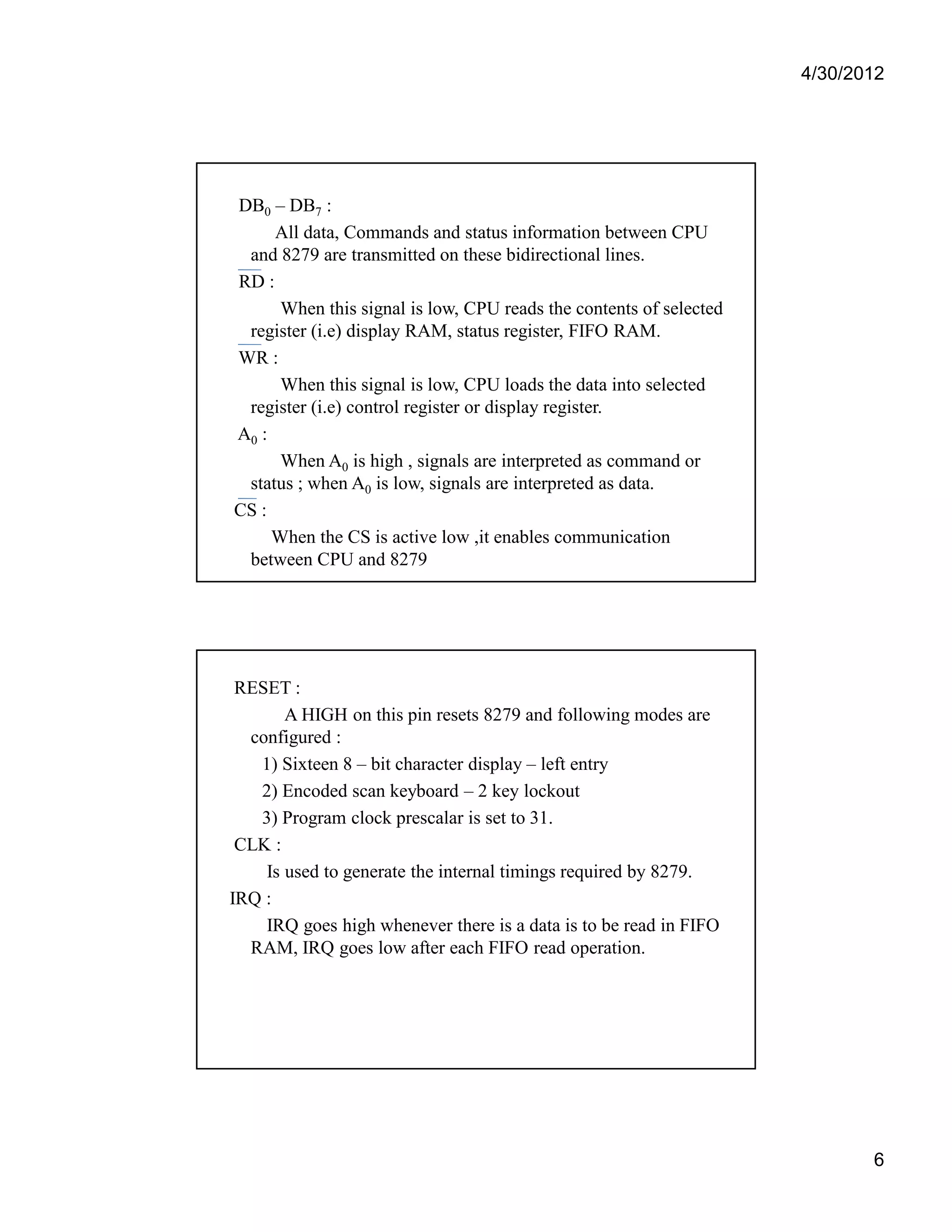 4/30/2012 
6 
DB0 – DB7 : 
All data, Commands and status information between CPU 
and 8279 are transmitted on these bidirectional lines. 
RD : 
When this signal is low, CPU reads the contents of selected 
register (i.e) display RAM, status register, FIFO RAM. 
WR : 
When this signal is low, CPU loads the data into selected 
register (i.e) control register or display register. 
A0 : 
When A0 is high , signals are interpreted as command or 
status ; when A0 is low, signals are interpreted as data. 
CS : 
When the CS is active low ,it enables communication 
between CPU and 8279 
RESET : 
A HIGH on this pin resets 8279 and following modes are 
configured : 
1) Sixteen 8 – bit character display – left entry 
2) Encoded scan keyboard – 2 key lockout 
3) Program clock prescalar is set to 31. 
CLK : 
Is used to generate the internal timings required by 8279. 
IRQ : 
IRQ goes high whenever there is a data is to be read in FIFO 
RAM, IRQ goes low after each FIFO read operation. 
 