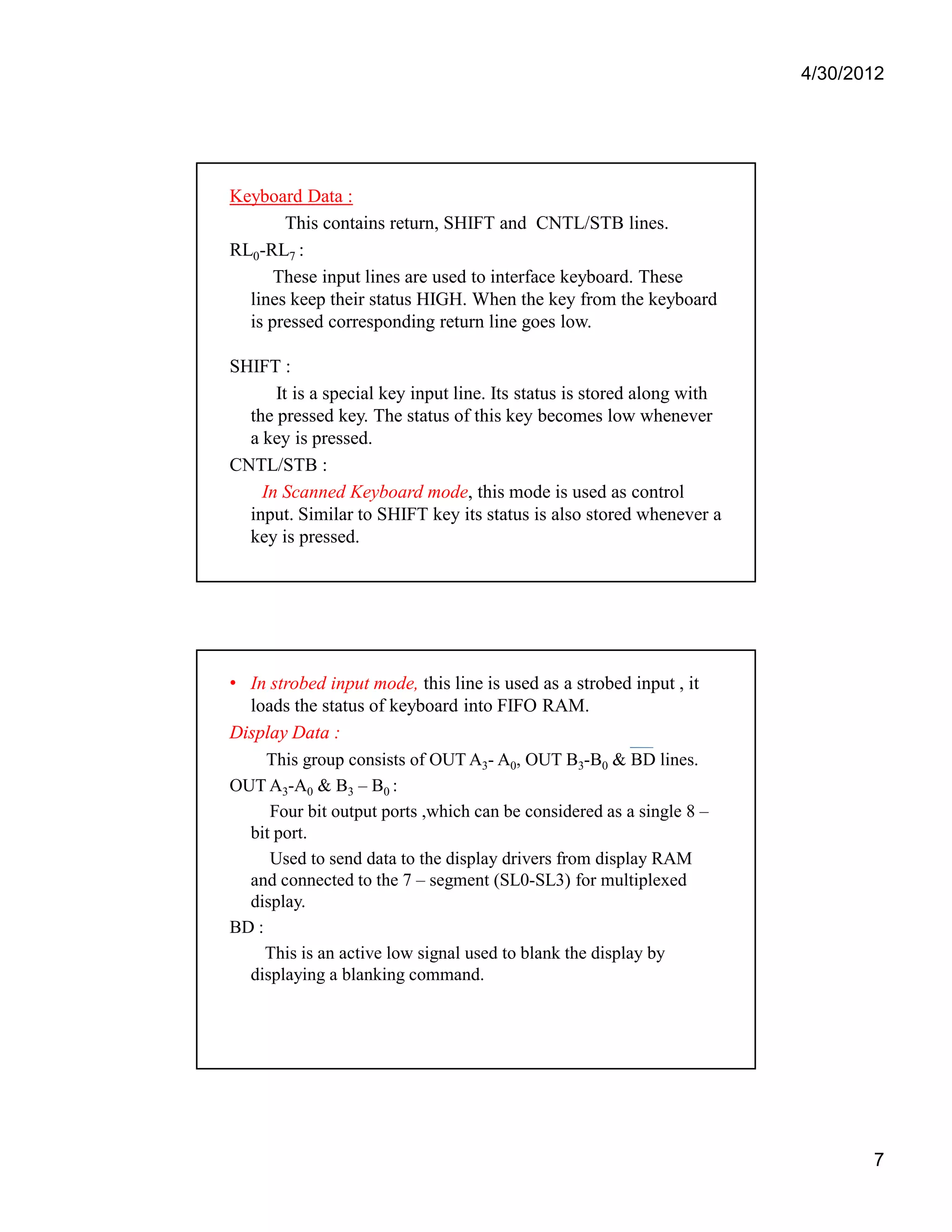 4/30/2012 
7 
Keyboard Data : 
This contains return, SHIFT and CNTL/STB lines. 
RL0-RL7 : 
These input lines are used to interface keyboard. These 
lines keep their status HIGH. When the key from the keyboard 
is pressed corresponding return line goes low. 
SHIFT : 
It is a special key input line. Its status is stored along with 
the pressed key. The status of this key becomes low whenever 
a key is pressed. 
CNTL/STB : 
In Scanned Keyboard mode, this mode is used as control 
input. Similar to SHIFT key its status is also stored whenever a 
key is pressed. 
• In strobed input mode, this line is used as a strobed input , it 
loads the status of keyboard into FIFO RAM. 
Display Data : 
This group consists of OUT A3- A0, OUT B3-B0 & BD lines. 
OUT A3-A0 & B3 – B0 : 
Four bit output ports ,which can be considered as a single 8 – 
bit port. 
Used to send data to the display drivers from display RAM 
and connected to the 7 – segment (SL0-SL3) for multiplexed 
display. 
BD : 
This is an active low signal used to blank the display by 
displaying a blanking command. 
 
