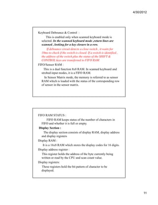 4/30/2012 
11 
Keyboard Debounce  Control : 
This is enabled only when scanned keyboard mode is 
selected. In the scanned keyboard mode ,return lines are 
scanned , looking for a key closure in a row. 
If debounce circuit detects a close switch , it waits for 
10ms to check if the switch is closed. If a switch is identified , 
the address of the switch plus the status of the SHIFT  
CONTROL keys are transferred to FIFO RAM. 
FIFO/Sensor RAM : 
This is a dual function 8x8 RAM. In scanned keyboard and 
strobed input modes, it is a FIFO RAM. 
In Sensor Matrix mode, the memory is referred to as sensor 
RAM which is loaded with the status of the corresponding row 
of sensor in the sensor matrix. 
FIFO RAM STATUS : 
FIFO RAM keeps status of the number of characters in 
FIFO and whether it is full or empty. 
Display Section : 
The display section consists of display RAM, display address 
and display registers 
Display RAM : 
It is a 16x8 RAM which stores the display codes for 16 digits. 
Display address register : 
This register holds the address of the byte currently being 
written or read by the CPU and scan count value. 
Display registers: 
These registers hold the bit pattern of character to be 
displayed. 
 