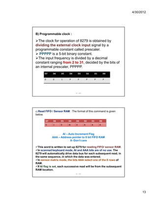 4/30/2012 
13 
B) Programmable clock : 
The clock for operation of 8279 is obtained by 
dividing the external clock input signal by a 
programmable constant called prescaler. 
 PPPPP is a 5-bit binary constant. 
The input frequency is divided by a decimal 
constant ranging from 2 to 31, decided by the bits of 
an internal prescaler, PPPPP. 
D7 D6 D5 D4 D3 D2 D1 D0 
0 0 1 P P P P P 
IIE - SAP 
c) Read FIFO / Sensor RAM : The format of this command is given 
below. 
D7 D6 D5 D4 D3 D2 D1 D0 
0 1 0 AI X A A A 
AI – Auto Increment Flag 
AAA – Address pointer to 8 bit FIFO RAM 
X- Don’t care 
This word is written to set up 8279 for reading FIFO/ sensor RAM. 
In scanned keyboard mode, AI and AAA bits are of no use. The 
8279 will automatically drive data bus for each subsequent read, in 
the same sequence, in which the data was entered. 
In sensor matrix mode, the bits AAA select one of the 8 rows of 
RAM. 
If AI flag is set, each successive read will be from the subsequent 
RAM location. 
IIE - SAP 
 