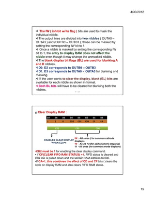 4/30/2012 
15 
 The IW ( inhibit write flag ) bits are used to mask the 
individual nibble. 
The output lines are divided into two nibbles ( OUTA0 – 
OUTA3 ) and (OUTB0 – OUTB3 ), those can be masked by 
setting the corresponding IW bit to 1. 
 Once a nibble is masked by setting the corresponding IW 
bit to 1, the entry to display RAM does not affect the 
nibble even though it may change the unmasked nibble. 
The blank display bit flags (BL) are used for blanking A 
and B nibbles. 
D0, D2 corresponds to OUTB0 – OUTB3 
D1, D3 corresponds to OUTA0 - OUTA3 for blanking and 
masking. 
 If the user wants to clear the display, blank (BL) bits are 
available for each nibble as shown in format. 
Both BL bits will have to be cleared for blanking both the 
nibbles. 
IIE - SAP 
g) Clear Display RAM : 
D7 D6 D5 D4 D3 D2 D1 D0 
1 1 0 CD2 CD1 CD0 CF CA 
CD2 CD1 CD0 
ENABLES CLEAR DISPLAY 
WHEN CD2=1 
0X - All zeros ( for common cathode 
displays) 
10 - A3-A0 =2 (for alphanumeric displays) 
11 - All ones (for common anode displays) 
•CD2 must be 1 for enabling the clear display command. 
• If CF(CLEAR FIFO RAM STATUS) =1, FIFO status is cleared and 
IRQ line is pulled down and the sensor RAM address to 000. 
•If CA=1, this combines the effect of CD and CF bits ( clears the 
code on display RAM and also clears FIFO RAM status. 
 