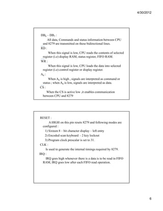 4/30/2012 
6 
DB0 – DB7 : 
All data, Commands and status information between CPU 
and 8279 are transmitted on these bidirectional lines. 
RD : 
When this signal is low, CPU reads the contents of selected 
register (i.e) display RAM, status register, FIFO RAM. 
WR : 
When this signal is low, CPU loads the data into selected 
register (i.e) control register or display register. 
A0 : 
When A0 is high , signals are interpreted as command or 
status ; when A0 is low, signals are interpreted as data. 
CS : 
When the CS is active low ,it enables communication 
between CPU and 8279 
RESET : 
A HIGH on this pin resets 8279 and following modes are 
configured : 
1) Sixteen 8 – bit character display – left entry 
2) Encoded scan keyboard – 2 key lockout 
3) Program clock prescalar is set to 31. 
CLK : 
Is used to generate the internal timings required by 8279. 
IRQ : 
IRQ goes high whenever there is a data is to be read in FIFO 
RAM, IRQ goes low after each FIFO read operation. 
 