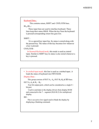 4/30/2012 
7 
Keyboard Data : 
This contains return, SHIFT and CNTL/STB lines. 
RL0-RL7 : 
These input lines are used to interface keyboard. These 
lines keep their status HIGH. When the key from the keyboard 
is pressed corresponding return line goes low. 
SHIFT : 
It is a special key input line. Its status is stored along with 
the pressed key. The status of this key becomes low whenever 
a key is pressed. 
CNTL/STB : 
In Scanned Keyboard mode, this mode is used as control 
input. Similar to SHIFT key its status is also stored whenever a 
key is pressed. 
• In strobed input mode, this line is used as a strobed input , it 
loads the status of keyboard into FIFO RAM. 
Display Data : 
This group consists of OUT A3- A0, OUT B3-B0 & BD lines. 
OUT A3-A0 & B3 – B0 : 
Four bit output ports ,which can be considered as a single 8 – 
bit port. 
Used to send data to the display drivers from display RAM 
and connected to the 7 – segment (SL0-SL3) for multiplexed 
display. 
BD : 
This is an active low signal used to blank the display by 
displaying a blanking command. 
 
