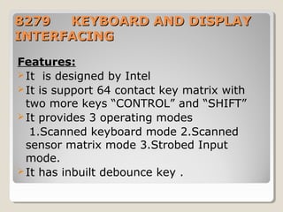 88227799 KKEEYYBBOOAARRDD AANNDD DDIISSPPLLAAYY 
IINNTTEERRFFAACCIINNGG 
Features: 
It is designed by Intel 
It is support 64 contact key matrix with 
two more keys “CONTROL” and “SHIFT” 
It provides 3 operating modes 
1.Scanned keyboard mode 2.Scanned 
sensor matrix mode 3.Strobed Input 
mode. 
It has inbuilt debounce key . 
 