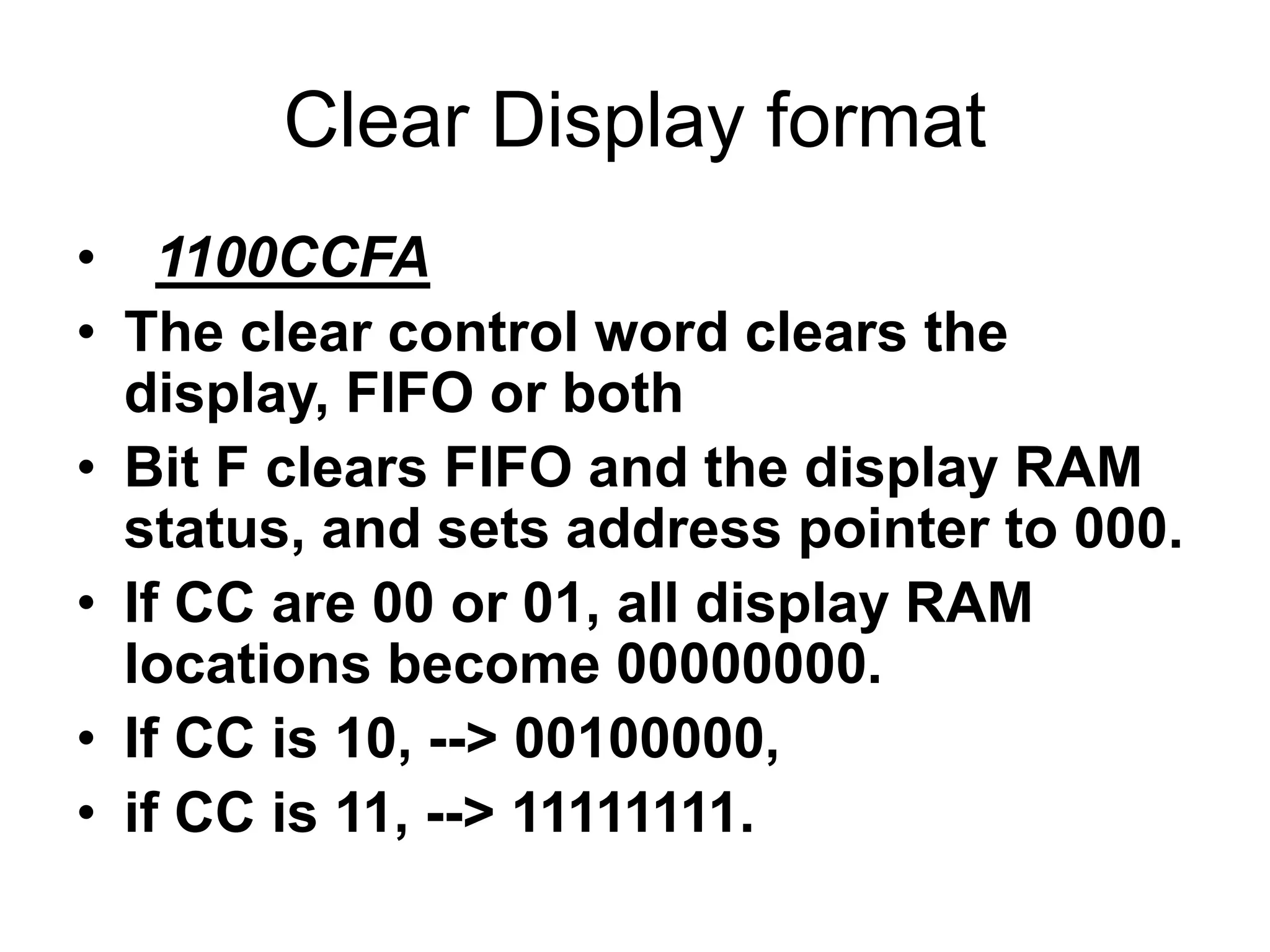 Clear Display format
• 1100CCFA
• The clear control word clears the
display, FIFO or both
• Bit F clears FIFO and the display RAM
status, and sets address pointer to 000.
• If CC are 00 or 01, all display RAM
locations become 00000000.
• If CC is 10, --> 00100000,
• if CC is 11, --> 11111111.
 