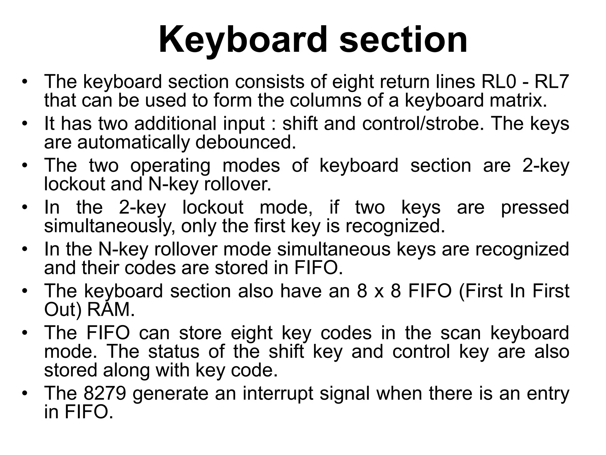 Keyboard section
• The keyboard section consists of eight return lines RL0 - RL7
that can be used to form the columns of a keyboard matrix.
• It has two additional input : shift and control/strobe. The keys
are automatically debounced.
• The two operating modes of keyboard section are 2-key
lockout and N-key rollover.
• In the 2-key lockout mode, if two keys are pressed
simultaneously, only the first key is recognized.
• In the N-key rollover mode simultaneous keys are recognized
and their codes are stored in FIFO.
• The keyboard section also have an 8 x 8 FIFO (First In First
Out) RAM.
• The FIFO can store eight key codes in the scan keyboard
mode. The status of the shift key and control key are also
stored along with key code.
• The 8279 generate an interrupt signal when there is an entry
in FIFO.
 