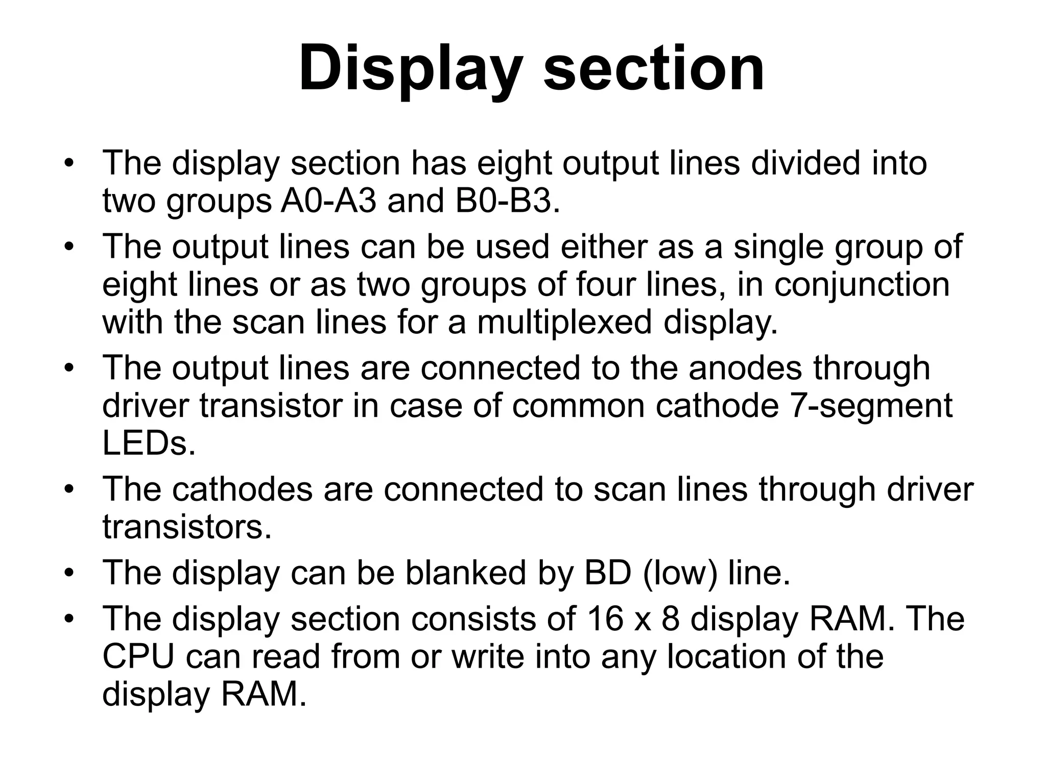 Display section
• The display section has eight output lines divided into
two groups A0-A3 and B0-B3.
• The output lines can be used either as a single group of
eight lines or as two groups of four lines, in conjunction
with the scan lines for a multiplexed display.
• The output lines are connected to the anodes through
driver transistor in case of common cathode 7-segment
LEDs.
• The cathodes are connected to scan lines through driver
transistors.
• The display can be blanked by BD (low) line.
• The display section consists of 16 x 8 display RAM. The
CPU can read from or write into any location of the
display RAM.
 