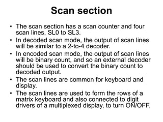 Scan section
• The scan section has a scan counter and four
scan lines, SL0 to SL3.
• In decoded scan mode, the output of scan lines
will be similar to a 2-to-4 decoder.
• In encoded scan mode, the output of scan lines
will be binary count, and so an external decoder
should be used to convert the binary count to
decoded output.
• The scan lines are common for keyboard and
display.
• The scan lines are used to form the rows of a
matrix keyboard and also connected to digit
drivers of a multiplexed display, to turn ON/OFF.
 