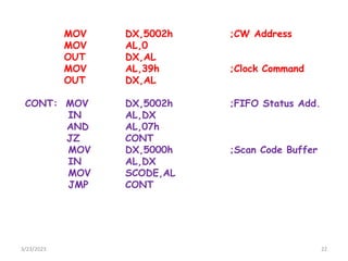 3/23/2023 22
MOV DX,5002h ;CW Address
MOV AL,0
OUT DX,AL
MOV AL,39h ;Clock Command
OUT DX,AL
CONT: MOV DX,5002h ;FIFO Status Add.
IN AL,DX
AND AL,07h
JZ CONT
MOV DX,5000h ;Scan Code Buffer
IN AL,DX
MOV SCODE,AL
JMP CONT
 