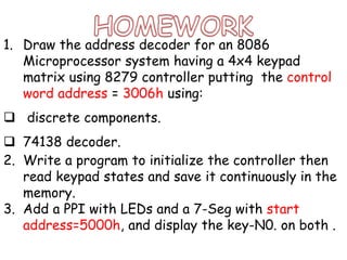 1. Draw the address decoder for an 8086
Microprocessor system having a 4x4 keypad
matrix using 8279 controller putting the control
word address = 3006h using:
 discrete components.
 74138 decoder.
2. Write a program to initialize the controller then
read keypad states and save it continuously in the
memory.
3. Add a PPI with LEDs and a 7-Seg with start
address=5000h, and display the key-N0. on both .
 