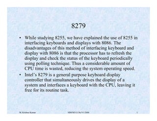 8279 
• While studying 8255, we have explained the use of 8255 in 
interfacing keyboards and displays with 8086. The 
disadvantages of this method of interfacing keyboard and 
display with 8086 is that the processor has to refresh the 
display and check the status of the keyboard periodically 
using polling technique. Thus a considerable amount of 
CPU time is wasted, reducing the system operating speed. 
• Intel’s 8279 is a general purpose keyboard display 
controller that simultaneously drives the display of a 
system and interfaces a keyboard with the CPU, leaving it 
free for its routine task. 
M. Krishna Kumar MM/M3/LU9c/V1/2004 1 
 